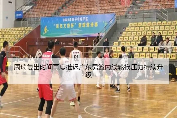 周琦复出时间再度推迟广东男篮内线轮换压力持续升级